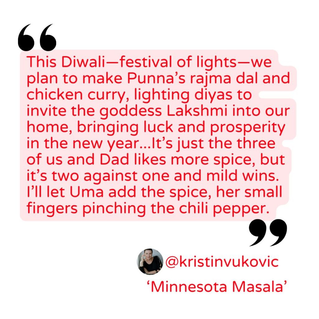 Quote from Kristin Vukovic "This Diwali—festival of lights—we plan to make Punna’s rajma dal and chicken curry, lighting diyas to invite the goddess Lakshmi into our home, bringing luck and prosperity in the new year...It’s just the three of us and Dad likes more spice, but it’s two against one and mild wins. I’ll let Uma add the spice, her small fingers pinching the chili pepper."