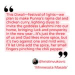 Quote from Kristin Vukovic "This Diwali—festival of lights—we plan to make Punna’s rajma dal and chicken curry, lighting diyas to invite the goddess Lakshmi into our home, bringing luck and prosperity in the new year...It’s just the three of us and Dad likes more spice, but it’s two against one and mild wins. I’ll let Uma add the spice, her small fingers pinching the chili pepper."