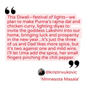 Quote from Kristin Vukovic "This Diwali—festival of lights—we plan to make Punna’s rajma dal and chicken curry, lighting diyas to invite the goddess Lakshmi into our home, bringing luck and prosperity in the new year...It’s just the three of us and Dad likes more spice, but it’s two against one and mild wins. I’ll let Uma add the spice, her small fingers pinching the chili pepper."